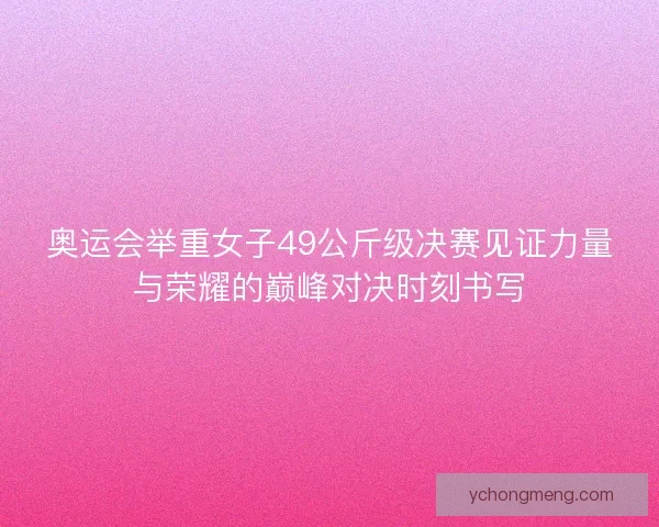 奥运会举重女子49公斤级决赛见证力量与荣耀的巅峰对决时刻书写