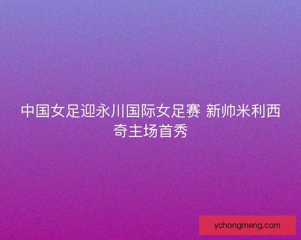 中国女足迎永川国际女足赛 新帅米利西奇主场首秀