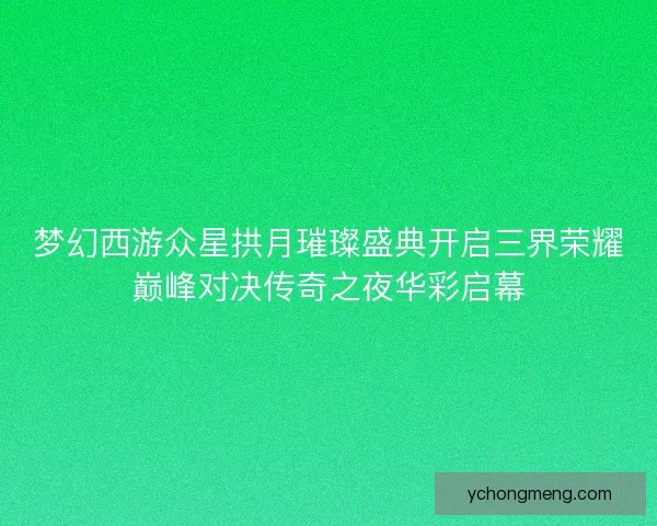 梦幻西游众星拱月璀璨盛典开启三界荣耀巅峰对决传奇之夜华彩启幕