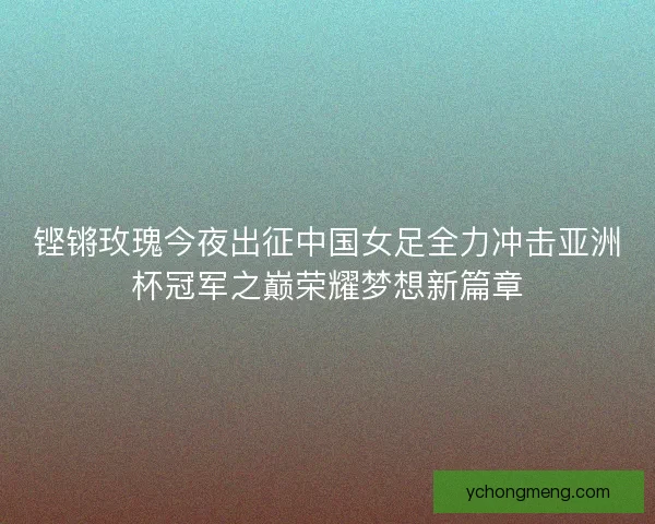 铿锵玫瑰今夜出征中国女足全力冲击亚洲杯冠军之巅荣耀梦想新篇章