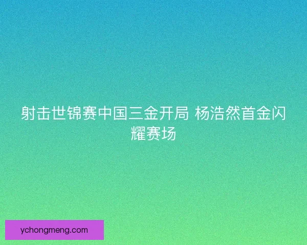 射击世锦赛中国三金开局 杨浩然首金闪耀赛场