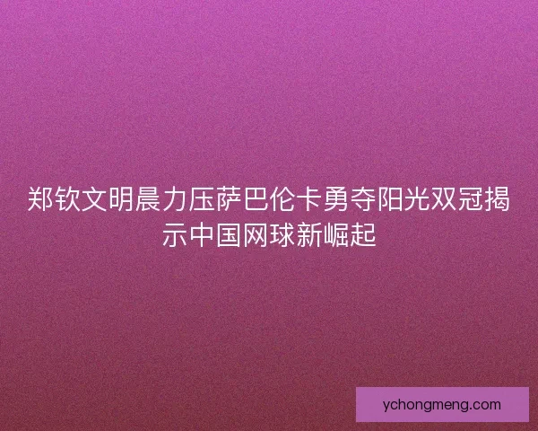 郑钦文明晨力压萨巴伦卡勇夺阳光双冠揭示中国网球新崛起