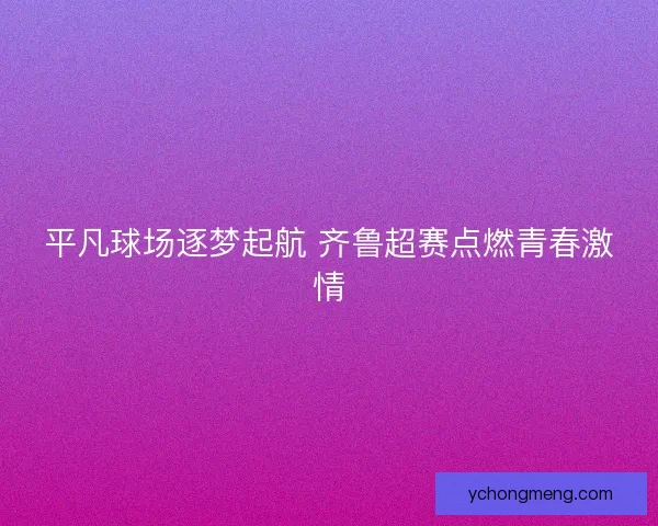 平凡球场逐梦起航 齐鲁超赛点燃青春激情