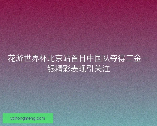 花游世界杯北京站首日中国队夺得三金一银精彩表现引关注