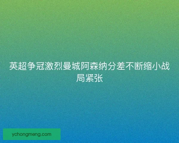 英超争冠激烈曼城阿森纳分差不断缩小战局紧张