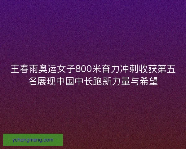 王春雨奥运女子800米奋力冲刺收获第五名展现中国中长跑新力量与希望