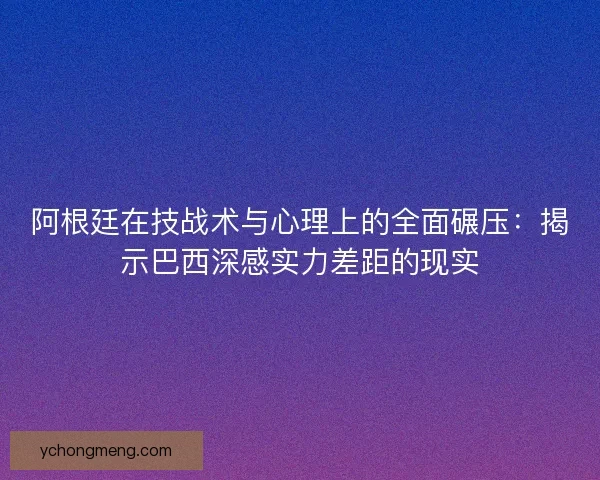 阿根廷在技战术与心理上的全面碾压：揭示巴西深感实力差距的现实